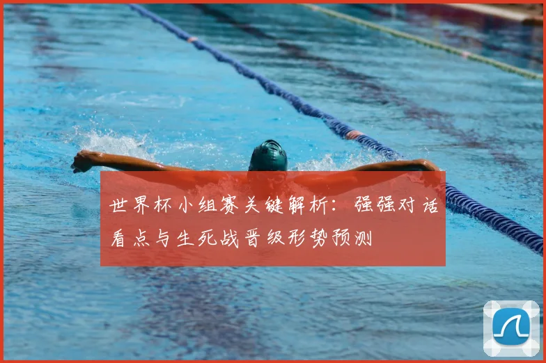 世界杯小组赛关键解析：强强对话看点与生死战晋级形势预测