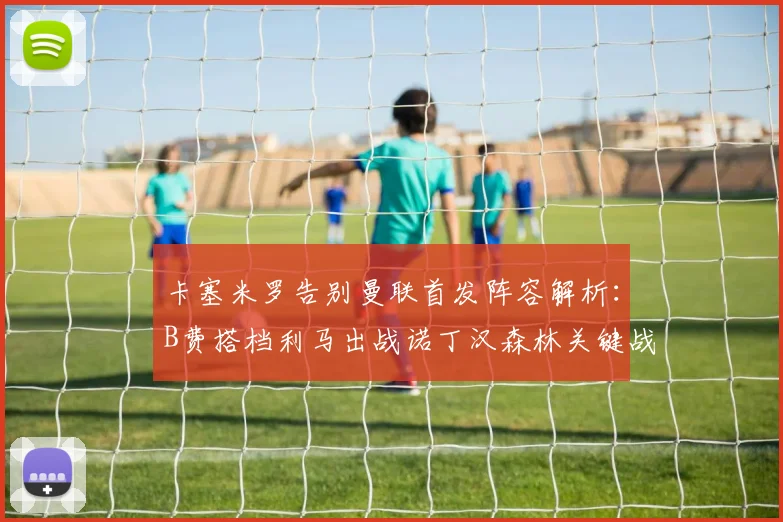 卡塞米罗告别曼联首发阵容解析：B费搭档利马出战诺丁汉森林关键战