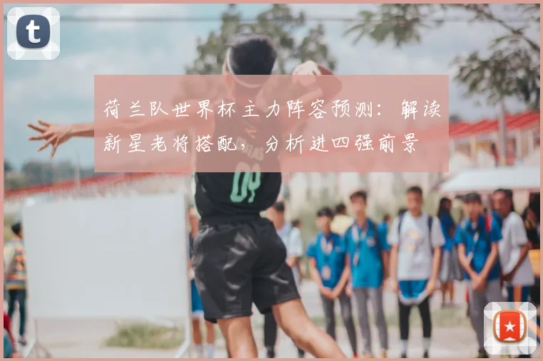 荷兰队世界杯主力阵容预测：解读新星老将搭配，分析进四强前景