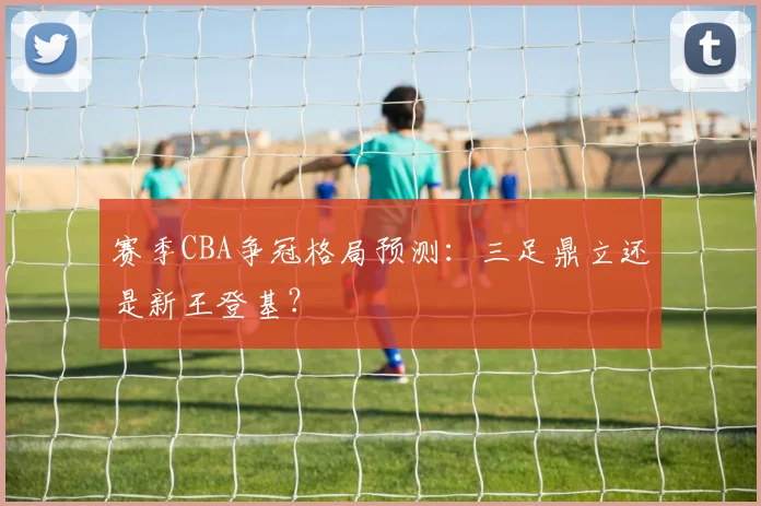 赛季CBA争冠格局预测：三足鼎立还是新王登基？