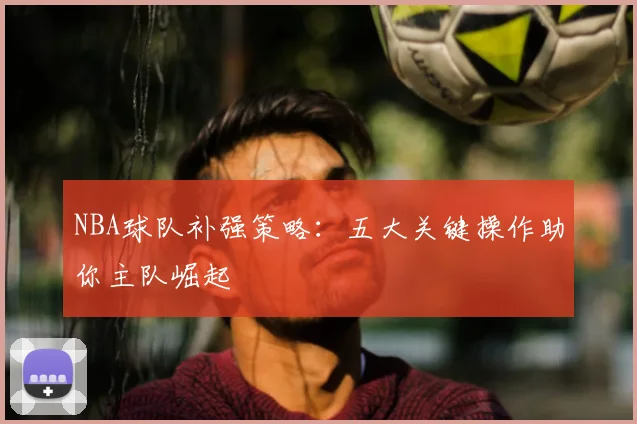 NBA球队补强策略：五大关键操作助你主队崛起