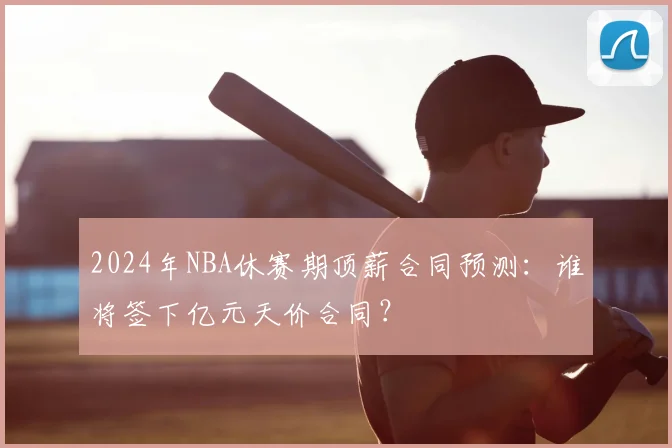 2024年NBA休赛期顶薪合同预测：谁将签下亿元天价合同？