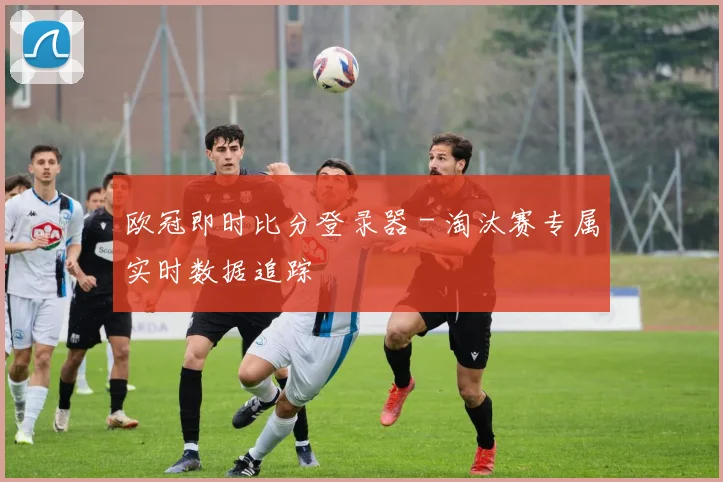 欧冠即时比分登录器 - 淘汰赛专属实时数据追踪