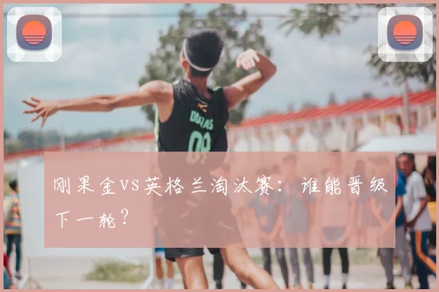 刚果金vs英格兰淘汰赛：谁能晋级下一轮？