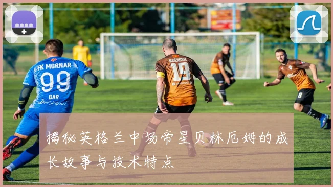 揭秘英格兰中场帝星贝林厄姆的成长故事与技术特点