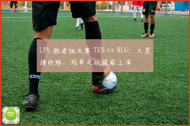 LPL 胜者组决赛 TES vs BLG：火星撞地球，冠军之战提前上演