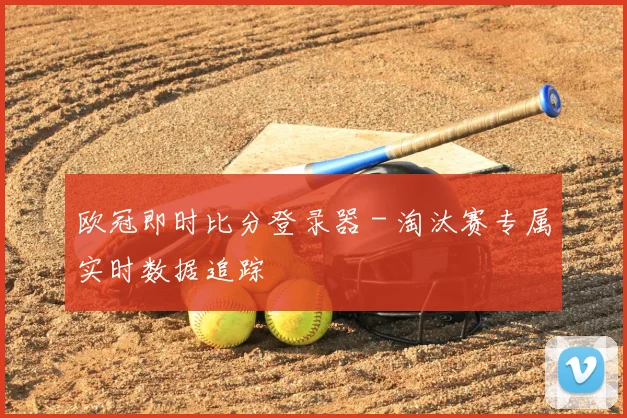 欧冠即时比分登录器 - 淘汰赛专属实时数据追踪