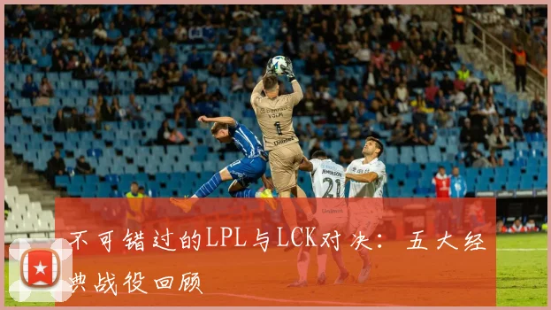 不可错过的LPL与LCK对决:五大经典战役回顾