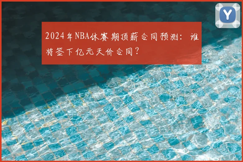 2024年NBA休赛期顶薪合同预测：谁将签下亿元天价合同？