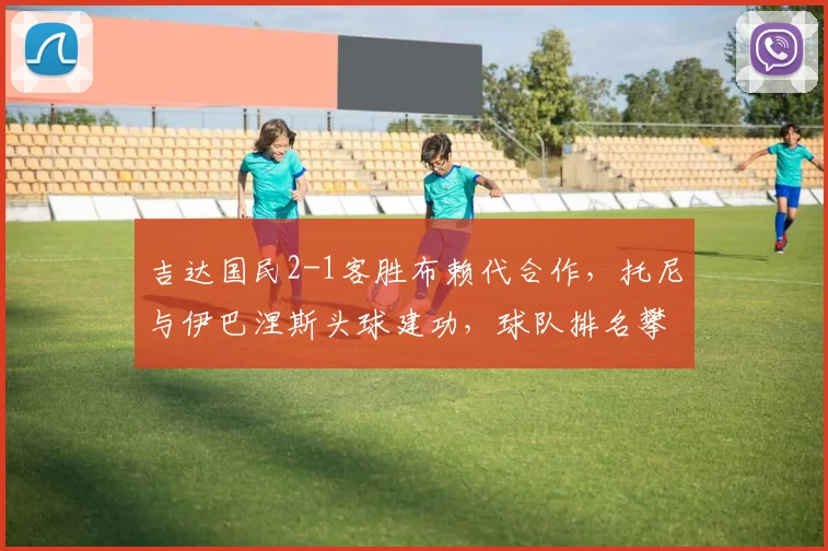 吉达国民2-1客胜布赖代合作，托尼与伊巴涅斯头球建功，球队排名攀升分析