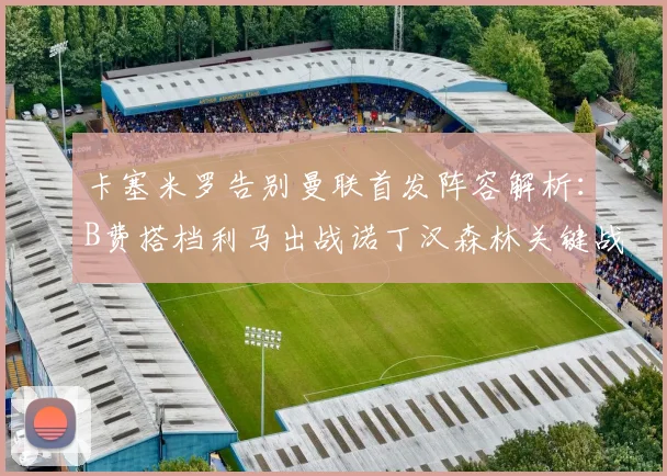 卡塞米罗告别曼联首发阵容解析：B费搭档利马出战诺丁汉森林关键战