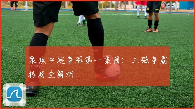 聚焦中超争冠第一集团:三强争霸格局全解析